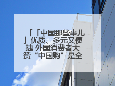 「中国那些事儿」优质、多元又便捷 外国消费者大赞“中国购”是全新体验！