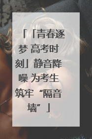 「青春逐梦 高考时刻」静音降噪 为考生筑牢“隔音墙”