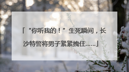 “你听我的！”生死瞬间，长沙特警将男子紧紧拽住……