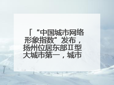“中国城市网络形象指数”发布，扬州位居东部Ⅱ型大城市第一，城市生活形象亮眼