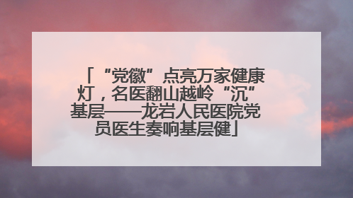 “党徽”点亮万家健康灯，名医翻山越岭“沉”基层——龙岩人民医院党员医生奏响基层健