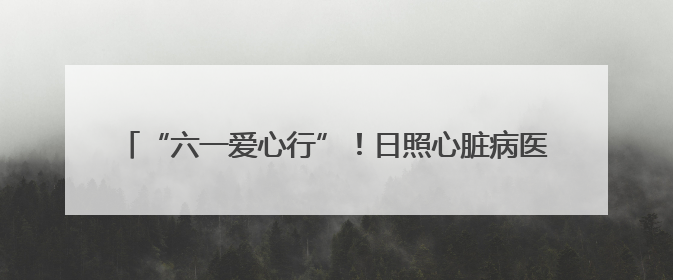 “六一爱心行”！日照心脏病医院30例先心免费手术报名启动