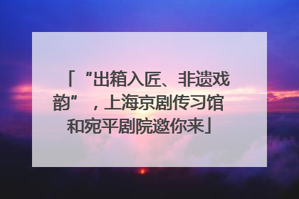 “出箱入匠、非遗戏韵”，上海京剧传习馆和宛平剧院邀你来