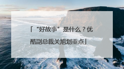 “好故事”是什么？优酷副总裁关旭划重点