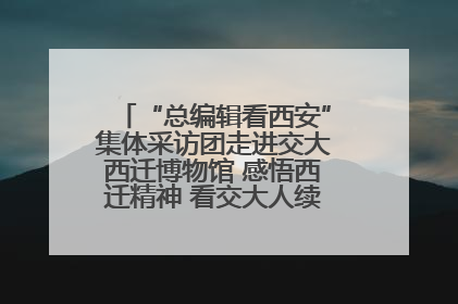 “总编辑看西安”集体采访团走进交大西迁博物馆 感悟西迁精神 看交大人续写爱国奋斗新篇章