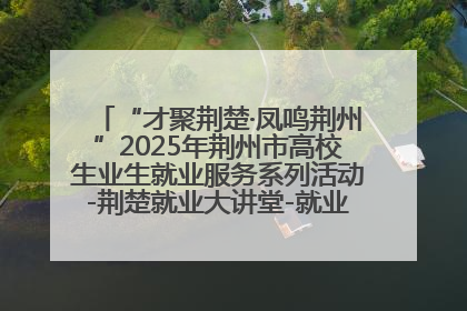 “才聚荆楚·凤鸣荆州”2025年荆州市高校生业生就业服务系列活动-荆楚就业大讲堂-就业嘉年华活动举行