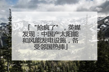 “抢疯了”，英媒发现：中国产太阳能和风能发电设施，备受邻国热捧