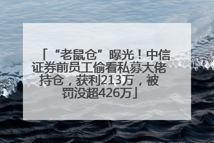 “老鼠仓”曝光！中信证券前员工偷看私募大佬持仓，获利213万，被罚没超426万