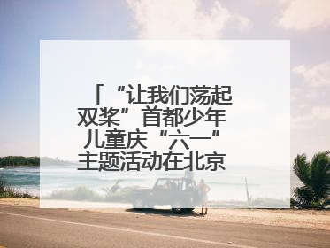 “让我们荡起双桨”首都少年儿童庆“六一”主题活动在北京北海公园举办