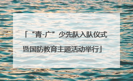 “青-广”少先队入队仪式暨国防教育主题活动举行