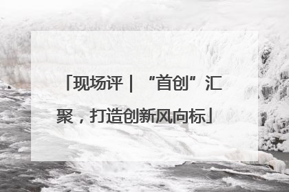 现场评｜“首创”汇聚，打造创新风向标