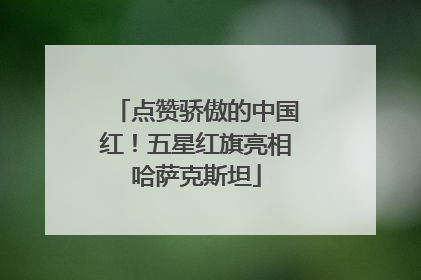 点赞骄傲的中国红！五星红旗亮相哈萨克斯坦