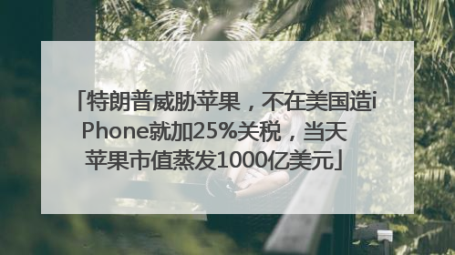 特朗普威胁苹果，不在美国造iPhone就加25%关税，当天苹果市值蒸发1000亿美元