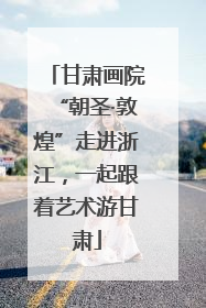 甘肃画院“朝圣·敦煌”走进浙江，一起跟着艺术游甘肃