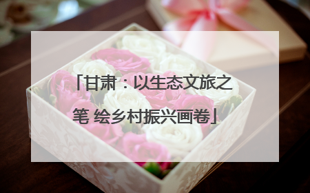 甘肃：以生态文旅之笔 绘乡村振兴画卷