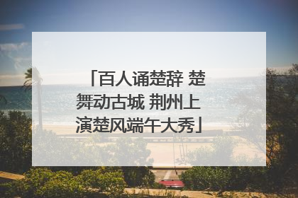 百人诵楚辞 楚舞动古城 荆州上演楚风端午大秀