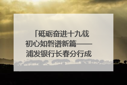 砥砺奋进十九载 初心如磐谱新篇——浦发银行长春分行成立19周年助力吉林省全面振兴纪实