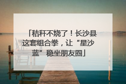 秸秆不烧了！长沙县这套组合拳，让“星沙蓝”稳坐朋友圈