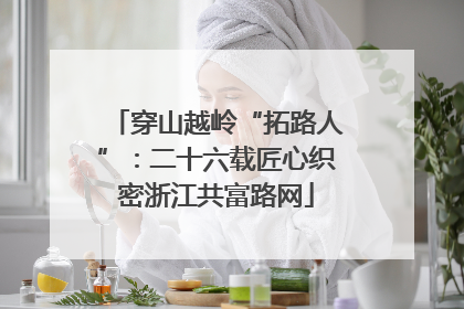 穿山越岭“拓路人”：二十六载匠心织密浙江共富路网