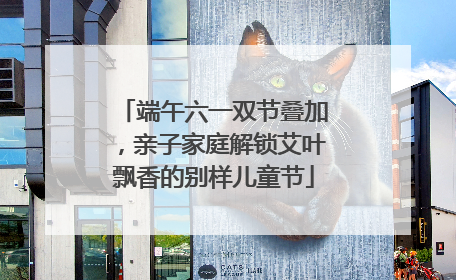 端午六一双节叠加，亲子家庭解锁艾叶飘香的别样儿童节
