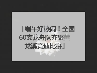 端午好热闹！全国60支龙舟队齐聚黄龙溪竞速比拼