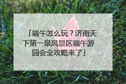 端午怎么玩？济南天下第一泉风景区端午游园会全攻略来了