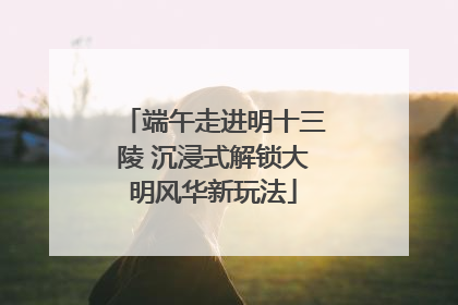 端午走进明十三陵 沉浸式解锁大明风华新玩法