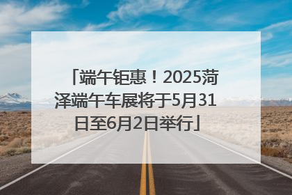 端午钜惠！2025菏泽端午车展将于5月31日至6月2日举行