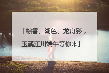 粽香、湖色、龙舟影，玉溪江川端午等你来