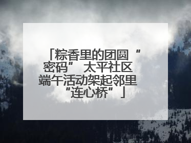 粽香里的团圆“密码” 太平社区端午活动架起邻里“连心桥”