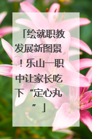 绘就职教发展新图景！乐山一职中让家长吃下“定心丸”