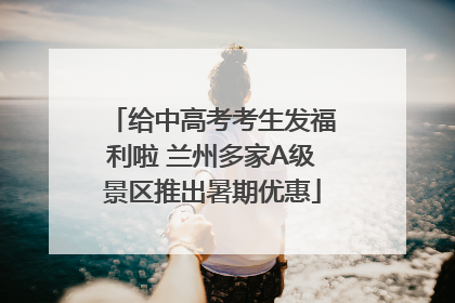 给中高考考生发福利啦 兰州多家A级景区推出暑期优惠