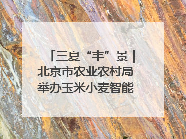 三夏“丰”景｜北京市农业农村局举办玉米小麦智能农机装备推广“田间日”活动