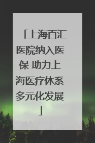 上海百汇医院纳入医保 助力上海医疗体系多元化发展