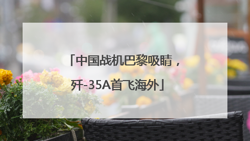 中国战机巴黎吸睛，歼-35A首飞海外