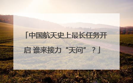 中国航天史上最长任务开启 谁来接力“天问”？