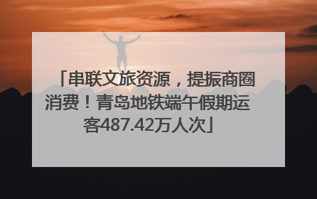 串联文旅资源，提振商圈消费！青岛地铁端午假期运客487.42万人次