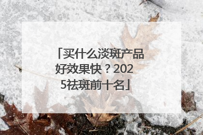 买什么淡斑产品好效果快？2025祛斑前十名