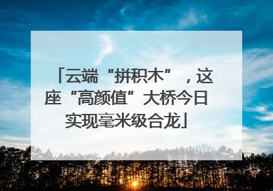 云端“拼积木”，这座“高颜值”大桥今日实现毫米级合龙