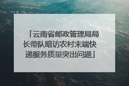 云南省邮政管理局局长带队暗访农村末端快递服务质量突出问题