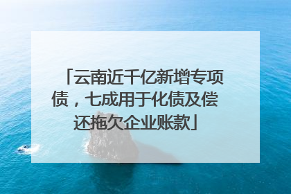 云南近千亿新增专项债，七成用于化债及偿还拖欠企业账款
