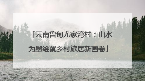 云南鲁甸尤家湾村：山水为墨绘就乡村旅居新画卷