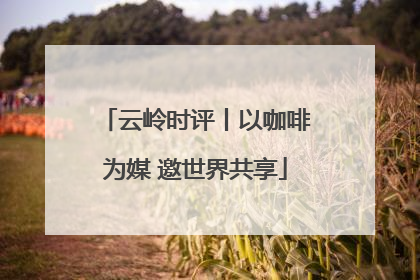 云岭时评丨以咖啡为媒 邀世界共享