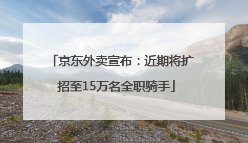 京东外卖宣布：近期将扩招至15万名全职骑手