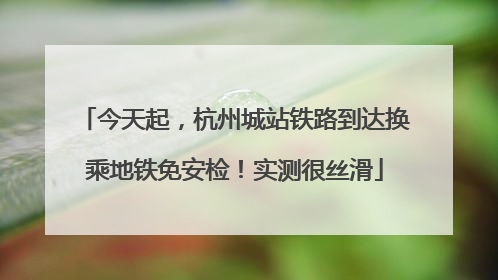 今天起，杭州城站铁路到达换乘地铁免安检！实测很丝滑