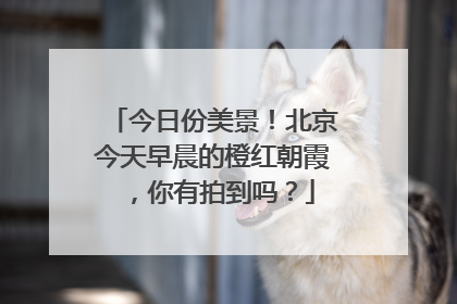今日份美景！北京今天早晨的橙红朝霞，你有拍到吗？