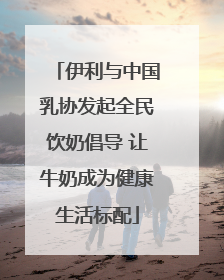 伊利与中国乳协发起全民饮奶倡导 让牛奶成为健康生活标配