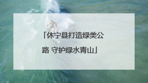 休宁县打造绿美公路 守护绿水青山