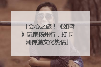 会心之旅！《如鸢》玩家扬州行，打卡潮传递文化热情