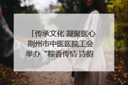 传承文化 凝聚医心 荆州市中医医院工会举办“粽香传情·诗韵端午”系列活动